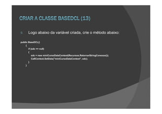 9.    Logo abaixo da variável criada, crie o método abaixo:

public BaseDCL()
    {
       if (sdc == null)
       {
           sdc = new miniCursoDataContext(Recursos.RetornarStringConexao());
           CallContext.SetData("miniCursoDataContext", sdc);
       }
    }
 