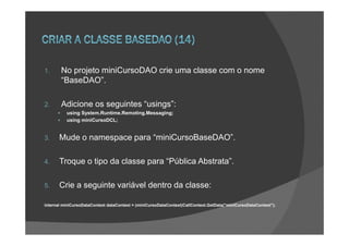1.      No projeto miniCursoDAO crie uma classe com o nome
        “BaseDAO”.

2.      Adicione os seguintes “usings”:
          using System.Runtime.Remoting.Messaging;
          using miniCursoDCL;


3.     Mude o namespace para “miniCursoBaseDAO”.

4.     Troque o tipo da classe para “Pública Abstrata”.

5.     Crie a seguinte variável dentro da classe:

internal miniCursoDataContext dataContext = (miniCursoDataContext)CallContext.GetData("miniCursoDataContext");
 