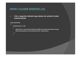 6.    Crie o seguinte método logo abaixo da variável criada
      anteriormente:

public BaseDAO()
{
    if (dataContext == null)
    {
          dataContext = new miniCursoDataContext(Recursos.RetornarStringConexao());
          CallContext.SetData("miniCursoDataContext", dataContext);
        }
    }
 