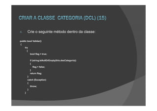 4.       Crie o seguinte método dentro da classe:

public bool Validar()
{
    try
      {
         bool flag = true;

           if (string.IsNullOrEmpty(this.desCategoria))
           {
               flag = false;
           }
           return flag;
         }
         catch (Exception)
         {
           throw;
         }
     }
 