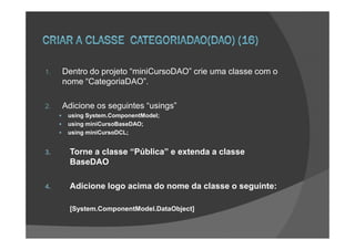 1.   Dentro do projeto “miniCursoDAO” crie uma classe com o
     nome “CategoriaDAO”.

2.   Adicione os seguintes “usings”
      using System.ComponentModel;
      using miniCursoBaseDAO;
      using miniCursoDCL;


3.    Torne a classe “Pública” e extenda a classe
      BaseDAO

4.    Adicione logo acima do nome da classe o seguinte:

      [System.ComponentModel.DataObject]
 