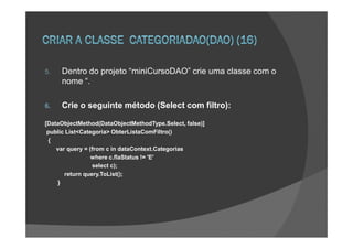 5.   Dentro do projeto “miniCursoDAO” crie uma classe com o
     nome “.

6.   Crie o seguinte método (Select com filtro):

[DataObjectMethod(DataObjectMethodType.Select, false)]
 public List<Categoria> ObterListaComFiltro()
 {
    var query = (from c in dataContext.Categorias
                 where c.flaStatus != 'E'
                 select c);
       return query.ToList();
     }
 