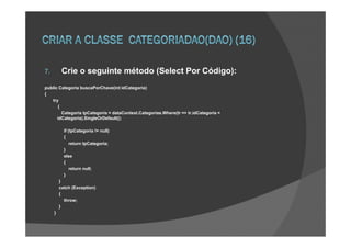 7.        Crie o seguinte método (Select Por Código):
public Categoria buscaPorChave(int idCategoria)
{
   try
      {
        Categoria tpCategoria = dataContext.Categorias.Where(tr => tr.idCategoria =
      idCategoria).SingleOrDefault();

           if (tpCategoria != null)
           {
               return tpCategoria;
           }
           else
           {
               return null;
           }
         }
         catch (Exception)
         {
           throw;
         }
     }
 