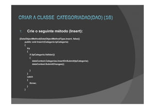 7.       Crie o seguinte método (Insert):
[DataObjectMethod(DataObjectMethodType.Insert, false)]
     public void Inserir(Categoria tpCategoria)
     {
       try
       {
          if (tpCategoria.Validar())
          {
              dataContext.Categorias.InsertOnSubmit(tpCategoria);
              dataContext.SubmitChanges();

           }
         }
         catch
         {
           throw;
         }
     }
 