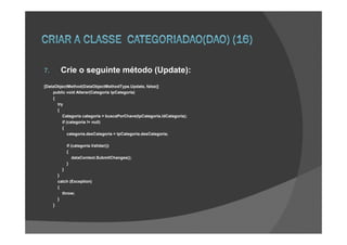 7.        Crie o seguinte método (Update):
[DataObjectMethod(DataObjectMethodType.Update, false)]
    public void Alterar(Categoria tpCategoria)
    {
      try
      {
         Categoria categoria = buscaPorChave(tpCategoria.idCategoria);
         if (categoria != null)
         {
             categoria.desCategoria = tpCategoria.desCategoria;

               if (categoria.Validar())
               {
                   dataContext.SubmitChanges();
               }
           }
         }
         catch (Exception)
         {
           throw;
         }
     }
 