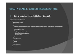7.        Crie o seguinte método (Delete - Lógico):
public bool exclui(int idCategoria)
    {
       bool atualizou = false;
       try
       {
          Categoria tpCategoria = dataContext.Categorias.Where(tr => tr.idCategoria == idCategoria).SingleOrDefault();

           if (tpCategoria != null)
           {
               tpCategoria.flaStatus = 'E‘;
               dataContext.SubmitChanges();
               atualizou = true;
           }
         }
         catch (Exception)
         {
           throw;
         }
         return atualizou;
     }
 