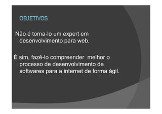 Não é torna-lo um expert em
 desenvolvimento para web.

É sim, fazê-lo compreender melhor o
  processo de desenvolvimento de
  softwares para a internet de forma ágil.
 