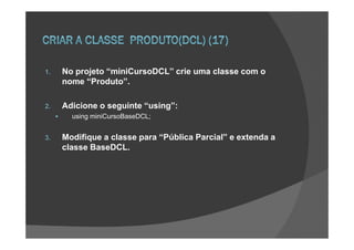 1.   No projeto “miniCursoDCL” crie uma classe com o
     nome “Produto”.

2.   Adicione o seguinte “using”:
       using miniCursoBaseDCL;


3.   Modifique a classe para “Pública Parcial” e extenda a
     classe BaseDCL.
 