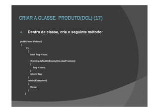 4.       Dentro da classe, crie o seguinte método:

public bool Validar()
{
     try
       {
         bool flag = true;

           if (string.IsNullOrEmpty(this.desProduto))
           {
               flag = false;
           }
           return flag;
         }
         catch (Exception)
         {
           throw;
         }
     }
 