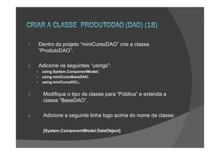 1.   Dentro do projeto “miniCursoDAO” crie a classe
     “ProdutoDAO”.

2.   Adicione os seguintes “usings”:
      using System.ComponentModel;
      using miniCursoBaseDAO;
      using miniCursoDCL;


3.     Modifique o tipo da classe para “Pública” e extenda a
       classe “BaseDAO”.

4.     Adicione a seguinte linha logo acima do nome da classe:

       [System.ComponentModel.DataObject]
 