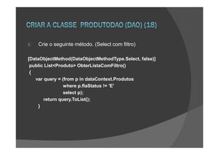 5.   Crie o seguinte método. (Select com filtro)

[DataObjectMethod(DataObjectMethodType.Select, false)]
 public List<Produto> ObterListaComFiltro()
 {
   var query = (from p in dataContext.Produtos
                where p.flaStatus != 'E'
                select p);
       return query.ToList();
    }
 