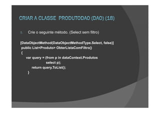 5.   Crie o seguinte método. (Select sem filtro)

[DataObjectMethod(DataObjectMethodType.Select, false)]
 public List<Produto> ObterListaComFiltro()
 {
   var query = (from p in dataContext.Produtos
                select p);
       return query.ToList();
    }
 