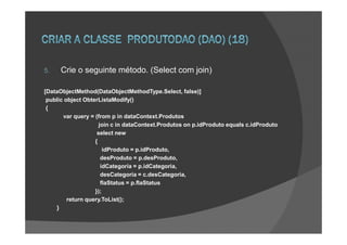 5.    Crie o seguinte método. (Select com join)

[DataObjectMethod(DataObjectMethodType.Select, false)]
 public object ObterListaModify()
 {
       var query = (from p in dataContext.Produtos
                     join c in dataContext.Produtos on p.idProduto equals c.idProduto
                    select new
                   {
                       idProduto = p.idProduto,
                      desProduto = p.desProduto,
                      idCategoria = p.idCategoria,
                      desCategoria = c.desCategoria,
                      flaStatus = p.flaStatus
                   });
         return query.ToList();
    }
 
