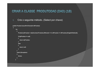 5.        Crie o seguinte método. (Select por chave)

public Produto buscaPorChave(int idProduto)
{
     try
       {
         Produto tpProduto = dataContext.Produtos.Where(tr => tr.idProduto == idProduto).SingleOrDefault();

           if (tpProduto != null)
           {
               return tpProduto;
           }
           else
           {
               return null;
           }
         }
         catch (Exception)
         {
           throw;
         }
     }
 
