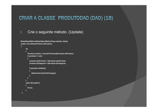 5.      Crie o seguinte método. (Update)

[DataObjectMethod(DataObjectMethodType.Update, false)]
 public void Alterar(Produto tpProduto)
 {
       try
       {
          Produto produto = buscaPorChave(tpProduto.idProduto);
          if (produto != null)
          {
              produto.desProduto = tpProduto.desProduto;
              produto.idCategoria = tpProduto.idCategoria;

          if (produto.Validar())
          {
              dataContext.SubmitChanges();
          }
        }
      }
      catch (Exception)
      {
        throw;
      }
 }
 