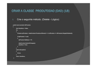 5.     Crie o seguinte método. (Delete - Lógico)

public bool exclui(int idProduto)
{
      bool atualizou = false;
      try
      {
         Produto tpProduto = dataContext.Produtos.Where(tr => tr.idProduto == idProduto).SingleOrDefault();

       if (tpProduto != null)
       {
           tpProduto.flaStatus = 'E';

           dataContext.SubmitChanges();
           atualizou = true;
       }
     }
     catch (Exception)
     {
       throw;
     }
     return atualizou;
 }
 