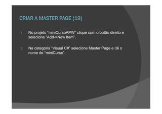 1.   No projeto “miniCursoAPW” clique com o botão direito e
     selecione “Add->New Item”.

2.   Na categoria “Visual C#” selecione Master Page e dê o
     nome de “miniCurso”.
 