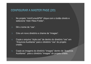 1.   No projeto “miniCursoAPW” clique com o botão direito e
     selecione “Add->New Folder”.

2.   Dê o nome de “css”.

3.   Crie um novo diretório e chame de “images”.

4.   Copie o arquivo “style.css” de dentro do diretório “css” em
     “Arquivos Auxiliares” para o diretório “css” do projeto
     criado.

5.   Copie as imagens do diretório “images” dentro de “Arquivos
     Auxiliares” para o diretório “images” do projeto criado.
 