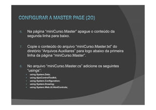 6.   Na página “miniCurso.Master” apague o conteúdo da
     segunda linha para baixo.

7.   Copie o conteúdo do arquivo “miniCurso.Master.txt” do
     diretório “Arquivos Auxiliares” para logo abaixo da primeira
     linha da página “miniCurso.Master”.

8.   No arquivo “miniCurso.Master.cs” adicione os seguintes
     “usings”:
      using System.Data;
      using AjaxControlToolkit;
      using System.Configuration;
      using System.Drawing;
      using System.Web.UI.HtmlControls;
 