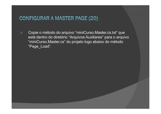 9.   Copie o método do arquivo “miniCurso.Master.cs.txt” que
     está dentro do diretório “Arquivos Auxiliares” para o arquivo
     “miniCurso.Master.cs” do projeto logo abaixo do método
     “Page_Load”.
 