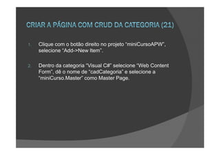 1.   Clique com o botão direito no projeto “miniCursoAPW”,
     selecione “Add->New Item”.

2.   Dentro da categoria “Visual C#” selecione “Web Content
     Form”, dê o nome de “cadCategoria” e selecione a
     “miniCurso.Master” como Master Page.
 