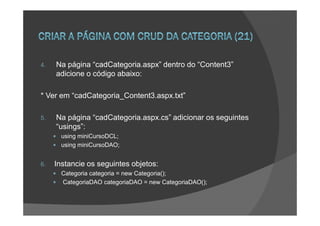 4.   Na página “cadCategoria.aspx” dentro do “Content3”
     adicione o código abaixo:

* Ver em “cadCategoria_Content3.aspx.txt”

5.   Na página “cadCategoria.aspx.cs” adicionar os seguintes
     “usings”:
       using miniCursoDCL;
       using miniCursoDAO;


6.   Instancie os seguintes objetos:
       Categoria categoria = new Categoria();
       CategoriaDAO categoriaDAO = new CategoriaDAO();
 