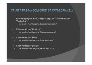 7.    Ainda na página “cadCategoria.aspx.cs” criar o método
      “Cadastrar”.
        Ver arquivo “cadCategoria_Cadastrar.aspx.cs.txt”


8.    Criar o método “Atualizar”.
        Ver arquivo “cadCategoria_Atualizar.aspx.cs.txt”


9.    Criar o método “Editar”.
        Ver arquivo “cadCategoria_Editar.aspx.cs.txt”


10.   Criar o método “Excluir”
        Ver arquivo “cadCategoria_Excluir.aspx.cs.txt”
 