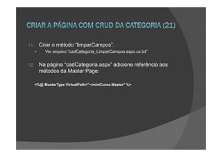 11.     Criar o método “limparCampos”.
           Ver arquivo “cadCategoria_LimparCampos.aspx.cs.txt”


12.     Na página “cadCategoria.aspx” adicione referência aos
        métodos da Master Page:

      <%@ MasterType VirtualPath="~/miniCurso.Master" %>
 