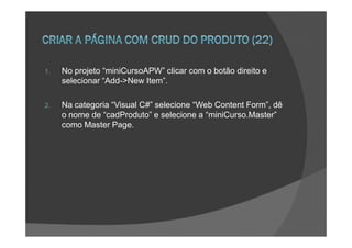 1.   No projeto “miniCursoAPW” clicar com o botão direito e
     selecionar “Add->New Item”.

2.   Na categoria “Visual C#” selecione “Web Content Form”, dê
     o nome de “cadProduto” e selecione a “miniCurso.Master”
     como Master Page.
 