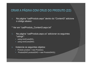 4.   Na página “cadProduto.aspx” dentro do “Content3” adicione
     o código abaixo:

* Ver em “cadProduto_Content3.aspx.txt”

5.   Na página “cadProduto.aspx.cs” adicionar os seguintes
     “usings”:
       using miniCursoDCL;
       using miniCursoDAO;


6.   Instancie os seguintes objetos:
       Produto produto = new Produto();
       ProdutoDAO produtoDAO = new ProdutoDAO();
 