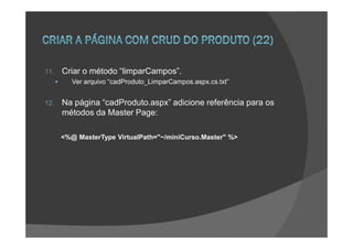 11.   Criar o método “limparCampos”.
         Ver arquivo “cadProduto_LimparCampos.aspx.cs.txt”


12.   Na página “cadProduto.aspx” adicione referência para os
      métodos da Master Page:

      <%@ MasterType VirtualPath="~/miniCurso.Master" %>
 