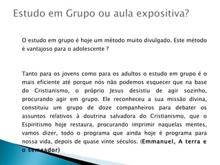 O estudo em grupo é hoje um método muito divulgado. Este método é vantajoso para o adolescente ? Tanto para os jovens como para os adultos o estudo em grupo é o mais eficiente até porque nós não podemos esquecer que na base do Cristianismo, o próprio Jesus desistiu de agir sozinho, procurando agir em grupo. Ele reconheceu a sua missão divina, constituiu um grupo de doze companheiros para debater os assuntos relativos à doutrina salvadora do Cristianismo, que o Espiritismo hoje restaura, procurando imprimir naquelas mentes, vamos dizer, todo o programa que ainda hoje é programa para nossa vida, depois de quase vinte séculos. ( Emmanuel, A terra e o semeador) 