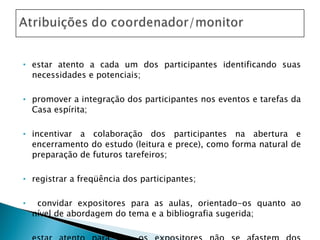 estar atento a cada um dos participantes identificando suas necessidades e potenciais; promover a integração dos participantes nos eventos e tarefas da Casa espírita; incentivar a colaboração dos participantes na abertura e encerramento do estudo (leitura e prece), como forma natural de preparação de futuros tarefeiros; registrar a freqüência dos participantes; convidar expositores para as aulas, orientado-os quanto ao nível de abordagem do tema e a bibliografia sugerida;  estar atento para que os expositores não se afastem dos objetivos propostos.  