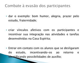 dar o exemplo: bom humor, alegria, prazer pelo estudo, fraternidade; criar vínculos afetivos com os participantes e incentivar sua integração nas atividades e tarefas desenvolvidas na Casa Espírita; Entrar em contato com os alunos que se desligaram do estudo, incentivando-os ao retorno e identificando possibilidades de auxílio; 