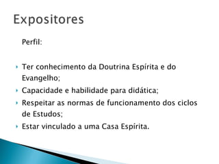Perfil:  Ter conhecimento da Doutrina Espírita e do Evangelho;  Capacidade e habilidade para didática;  Respeitar as normas de funcionamento dos ciclos de Estudos;  Estar vinculado a uma Casa Espírita.  