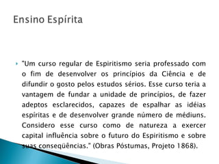 "Um curso regular de Espiritismo seria professado com o fim de desenvolver os princípios da Ciência e de difundir o gosto pelos estudos sérios. Esse curso teria a vantagem de fundar a unidade de princípios, de fazer adeptos esclarecidos, capazes de espalhar as idéias espíritas e de desenvolver grande número de médiuns. Considero esse curso como de natureza a exercer capital influência sobre o futuro do Espiritismo e sobre suas conseqüências." (Obras Póstumas, Projeto 1868). 