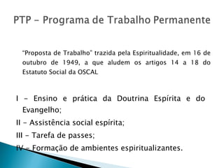 “ Proposta de Trabalho” trazida pela Espiritualidade, em 16 de outubro de 1949, a que aludem os artigos 14 a 18 do Estatuto Social da OSCAL I - Ensino e prática da Doutrina Espírita e do  Evangelho; II - Assistência social espírita; III - Tarefa de passes;  IV - Formação de ambientes espiritualizantes. 