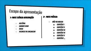 Escopo da apresentação
1- Parte Teórica: Introdução:
○ História
○ Quando usar
○ Dicas
○ Recurso da linguagem
2- Parte Prática:
○ Mão na massa:
■ Exercício I
■ Exercício II
■ Exercício III
■ Exercício IV
■ Exercício V
■ Exercício ...
 
