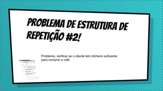 Problema de estrutura de
repetição #2!
Problema, verificar se o cliente tem dinheiro suficiente
para comprar o café
 