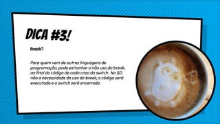 Dica #3!
Break?
Para quem vem de outras linguagens de
programação, pode estranhar o não uso do break,
ao final do código de cada caso do switch. No GO
não a necessidade do uso do break, o código será
executado e o switch será encerrado.
 