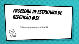 Problema de estrutura de
repetição #3!
Problema, somar o números de 0s a 100
 