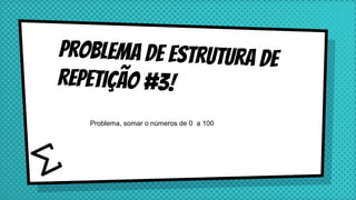 Problema de estrutura de
repetição #3!
Problema, somar o números de 0 a 100
 