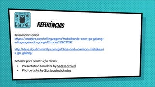 referências
Referência técnica
https://imasters.com.br/linguagens/trabalhando-com-go-golang-
a-linguagem-do-google/?trace=1519021197
http://devs.cloudimmunity.com/gotchas-and-common-mistakes-i
n-go-golang/
Material para construção Slides
× Presentation template by SlidesCarnival
× Photographs by Startupstockphotos
 