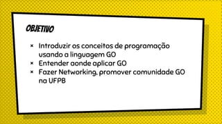objetivo
× Introduzir os conceitos de programação
usando a linguagem GO
× Entender aonde aplicar GO
× Fazer Networking, promover comunidade GO
na UFPB
 
