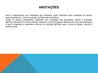 ANOTAÇÕES Para o mapeamento com anotações das entidades, serão utilizadas tanto anotações do pacote javax.persistence.*, como do pacote org.hibernate.annotations. Todas as classes persistentes mapeadas com anotações são declaradas usando a anotação @Entity, aplicada em nível de classes. Quando o nome da classe é diferente do nome da tabela para a qual é mapeada é necessário informar na anotação @Table qual o nome da tabela, usando o atributo name. 