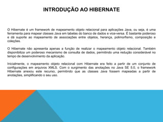 INTRODUÇÃO AO HIBERNATE O Hibernate é um framework de mapeamento objeto relacional para aplicações Java, ou seja, é uma ferramenta para mapear classes Java em tabelas do banco de dados e vice-versa. É bastante poderoso e dá suporte ao mapeamento de associações entre objetos, herança, polimorfismo, composição e coleções. O Hibernate não apresenta apenas a função de realizar o mapeamento objeto relacional. Também disponibiliza um poderoso mecanismo de consulta de dados, permitindo uma redução considerável no tempo de desenvolvimento da aplicação. Inicialmente, o mapeamento objeto relacional com Hibernate era feito a partir de um conjunto de configurações em arquivos XMLS. Com o surgimento das anotações no Java SE 5.0, o framework Hibernate anexou este recurso, permitindo que as classes Java fossem mapeadas a partir de anotações, simplificando o seu uso. 
