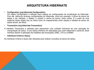 Configuration (org.hibernate.Configuration) Um objeto Configuration é utilizado para realizar as configurações de inicialização do Hibernate. Com ele, define-se diversas configurações do Hibernate, como por exemplo: o driver do banco de dados a ser utilizado, o dialeto, o usuário e senha do banco, entre outras. É a partir de uma instância desse objeto que se indica como os mapeamentos entre classes e tabelas de banco de dados devem ser feitos. Transaction (org.hibernate.Transaction) A interface Transaction é utilizada para representar uma unidade indivisível de uma operação de manipulação de dados. O uso dessa interface em aplicações que usam Hibernate é opcional. Essa interface abstrai a aplicação dos detalhes das transações JDBC, JTA ou CORBA. Interfaces Criteria e Query As interfaces Criteria e Query são utilizadas para realizar consultas ao banco de dados. ARQUITETURA HIBERNATE 
