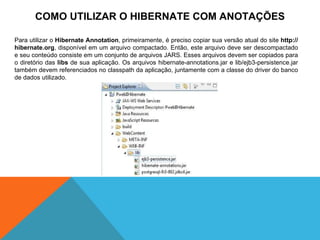 COMO UTILIZAR O HIBERNATE COM ANOTAÇÕES Para utilizar o  Hibernate Annotation , primeiramente, é preciso copiar sua versão atual do site  http://hibernate.org , disponível em um arquivo compactado. Então, este arquivo deve ser descompactado e seu conteúdo consiste em um conjunto de arquivos JARS. Esses arquivos devem ser copiados para o diretório das  libs  de sua aplicação. Os arquivos hibernate-annotations.jar e lib/ejb3-persistence.jar também devem referenciados no classpath da aplicação, juntamente com a classe do driver do banco de dados utilizado. 
