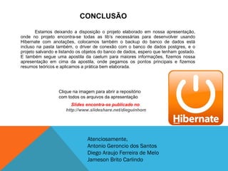CONCLUSÃO Estamos deixando a disposição o projeto elaborado em nossa apresentação, onde no projeto encontra-se todas as lib’s necessárias para desenvolver usando Hibernate com anotações, colocamos também o backup do banco de dados está incluso na pasta também, o driver de conexão com o banco de dados postgres, e o projeto salvando e listando os objetos do banco de dados, espero que tenham gostado. E também segue uma apostila da caelum para maiores informações, fizemos nossa apresentação em cima da apostila, onde pegamos os pontos principais e fizemos resumos teóricos e aplicamos a prática bem elaborada. Clique na imagem para abrir a repositório com todos os arquivos da apresentação Atenciosamente, Antonio Geroncio dos Santos Diego Araujo Ferreira de Melo Jameson Brito Carlindo Slides encontra-se publicado no  http://www.slideshare.net/dieguinhomcz 