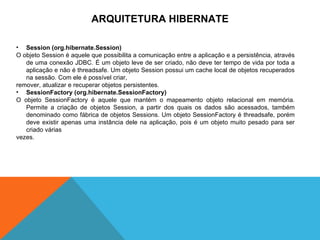 ARQUITETURA HIBERNATE Session (org.hibernate.Session) O objeto Session é aquele que possibilita a comunicação entre a aplicação e a persistência, através de uma conexão JDBC. É um objeto leve de ser criado, não deve ter tempo de vida por toda a aplicação e não é threadsafe. Um objeto Session possui um cache local de objetos recuperados na sessão. Com ele é possível criar,  remover, atualizar e recuperar objetos persistentes. SessionFactory (org.hibernate.SessionFactory) O objeto SessionFactory é aquele que mantém o mapeamento objeto relacional em memória. Permite a criação de objetos Session, a partir dos quais os dados são acessados, também denominado como fábrica de objetos Sessions. Um objeto SessionFactory é threadsafe, porém deve existir apenas uma instância dele na aplicação, pois é um objeto muito pesado para ser criado várias vezes. 